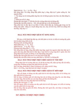 Mạch kích từ : Ukt = Ikt ( Rkt + Rđc)
Khi dòng điện I tải tăng, dòng điện phần ứng Iư tăng, điện áp U giảm xuống do hai
nguyên nhân:
1. Tác dụng của từ trường phần ứng làm cho từ thông φ giảm, kéo theo sức điện động Eư
giảm.
2. Điện áp rơi Rư.Iư tăng.
Đường đặc tính ngoài U=f(I) khi tốc độ và dòng điện kích từ không đổi
Đường đặc tính điều chỉnh Ikt = f(I) , khi giữ điện áp và tốc độ không đổi
Máy phát kích từ độc lập có ưu điểm về điều chỉnh điện áp, thường gặp trong các hệ
thống máy phát - động cơ, truyền động máy cán, máy cắt kim loại, thiết bị tự động trên
tàu thủy, máy bay v.v
10.6.2. MÁY PHÁT ĐIỆN KÍCH TỪ SONG SONG
Để máy có thể thành lập điện áp, cần thiết phải có từ dư và chiều từ trường dây quấn
kích từ phải cùng chiều từ dư
Phương trình cân bằng điện áp
Mạch phần ứng : U = Eư –RưIư
Mạch kích từ : U=Ikt (Rkt +Rđc)
Phương trình dòng điện: Iư =I+Ikt
Khi dòng điện tải tăng, dòng điện phần ứng tăng, ngoài hai nguyên nhân làm điện áp U
giảm như máy phát điện kích từ độc lập, ở máy kích từ song song khi U giảm, làm cho
dòng điện kích từ giảm, từ thông và sức điện động càng giảm.
Đường đặc tính ngoài dốc hơn so với máy kích từ độc lập
Đường đặc tính điều chỉnh của máy phát điện Ikt=f(I) khi U,n không đổi
10.6.3. MÁY PHÁT ĐIỆN MỘT CHIỀU KÍCH TỪ NỐI TIẾP
Dòng điện kích từ là dòng điện tải, do đó khi tải thay đổi, điện áp thay đổi rất nhiều,
trong thực tế không sử dụng máy phát kích từ nối tiếp.
Khi I tải tăng, dòng điện Iư tăng, từ thông φ và Eư tăng, do đó U tăng,
Khi I = (2-2,5)Iđm, máy bão hoà, thì I tăng U sẽ giảm.
10.6.4. MÁY PHÁT ĐIỆN MỘT CHIỀU KÍCH TỪ HỖN HỢP
Khi nối thuận, từ thông của dây quấn kích từ nối tiếp cùng chiều với từ thông của
dây quấn kích từ song song.
Khi tải tăng, từ thông cuộn nối tiếp tăng làm cho từ thông máy tăng lên, sức điện động
của máy tăng, điện áp đầu cực của máy được giữ hầu như không đổi.
Đây là ưu điểm của máy phát điện kích từ hỗn hợp.
Đường đặc tính ngoài U= f(I)
Khi nối ngược chiều từ trường của dây quấn kích từ nối tiếp ngược với chiều từ trường
của dây quấn kích từ song song
Khi tải tăng, điện áp giảm rất nhiều. Đường đặc tính ngoài dốc, nên được sử dụng làm
máy hàn một chiều.
10.7. ĐỘNG CƠ ĐIỆN MỘT CHIỀU
79
 