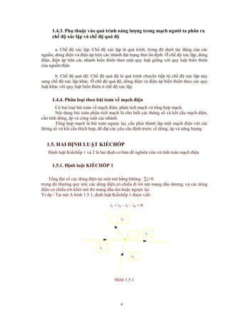 1.4.3. Phụ thuộc vào quá trình năng lượng trong mạch người ta phân ra
chế độ xác lập và chế độ quá độ
a. Chế độ xác lập: Chế độ xác lập là quá trình, trong đó dưới tác động của các
nguồn, dòng điện và điện áp trên các nhánh đạt trạng thái ổn định. Ở chế độ xác lập, dòng
điện, điện áp trên các nhánh biến thiên theo một quy luật giống với quy luật biến thiên
của nguồn điện
b. Chế độ quá độ: Chế độ quá độ là quá trình chuyển tiếp từ chế độ xác lập này
sang chế độ xác lập khác. Ở chế độ quá độ, dòng điện và điện áp biến thiên theo các quy
luật khác với quy luật biến thiên ở chế độ xác lập.
1.4.4. Phân loại theo bài toán về mạch điện
Có hai loại bài toán về mạch điện: phân tích mạch và tổng hợp mạch.
Nội dung bài toán phân tích mạch là cho biết các thông số và kết cấu mạch điện,
cần tính dòng, áp và công suất các nhánh.
Tổng hợp mạch là bài toán ngược lại, cần phải thành lập một mạch điện với các
thông số và kết cấu thích hợp, để đạt các yêu cầu định trước về dòng, áp và năng lượng.
1.5. HAI ĐỊNH LUẬT KIẾCHỐP
Định luật Kiếchốp 1 và 2 là hai định cơ bản để nghiên cứu và tính toán mạch điện.
1.5.1. Định luật KIẾCHỐP 1
Tổng đại số các dòng điện tại một nút bằng không: ∑i=0
trong đó thường quy ước các dòng điện có chiều đi tới nút mang dấu dương, và các dòng
điện có chiều rời khỏi nút thì mang dấu âm hoặc ngược lại.
Ví dụ : Tại nút A hình 1.5.1, định luật Kiếchốp 1 được viết:
i1 + i2 – i3 – i4 = 0
i4
i3
i2
i1
Hình 1.5.1
8
 