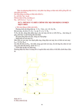 Dựa vào phương pháp kích từ, việc phân loại động cơ điện một chiều giống đối với
máy phát một chiều.
Sức điện động của động cơ điện một chiều Eư:
Eư= pN/60a *nφ = kEnφ
Mômen điện từ Mđt của động cơ:
Mđt = pN/2πa Iư φ = kM Iư φ
10.7.1. MỞ MÁY VÀ ĐIỀU CHỈNH TỐC ĐỘ CHO ĐỘNG CƠ ĐIỆN
MỘT CHIỀU
a. Mở máy động cơ điện một chiều
Phương trình cân bằng điện áp: U=Eư + RưIư ⇒Iư= (U- Eư)/ Rư
Khi mở máy, tốc độ n=0 ⇒Eư = kE nφ =0 ⇒ Iư= U/ Rư
Vì Rư rất nhỏ, dòng điện phần ứng Iư lúc mở máy rất lớn Iư=(20÷30) Iđm , làm hỏng cổ
góp, chổi than và ảnh hưởng đến lưới điện.
Để giảm dòng điện mở máy, dùng các biện pháp :
- Dùng biến trở mở máy Rmở
Mắc biến trở mở máy vào mạch phần ứng, dòng điện mở máy lúc có biến trở mở máy:
Iưmở =U/( Rư+Rmở)
Lúc đầu để biến trở Rmở lớn nhất, trong quá trình mở máy, tốc độ tăng lên, điện trở mở
máy giảm dần đến không (hình 10.7.1 )
- Giảm điện áp đặt vào phần ứng
Phương pháp này được sử dụng khi có nguồn điện một chiều có thể điều chỉnh được điện
áp
U
Rđc
Rm
Iư
A
Hình 10.7.1
b. Điều chỉnh tốc độ
80
 