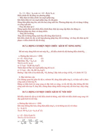 Eư = U - RưIư = kE n.φ⇒ n = (U - RưIư)/ kE φ
Điều chỉnh tốc độ bẳng các phương pháp:
- Mắc điện trở điều chỉnh vào mạch phần ứng
Khi thêm điện trở vào mạch phần ứng, tốc độ giảm.
Dòng điện phần ứng lớn, nên tổn hao công suất lớn. Phương pháp này chỉ sử dụng ở động
cơ công suất nhỏ.
- Thay đổi điện áp U
Dùng nguồn điện một chiều điều chỉnh được điện áp cung cấp điện cho động cơ.
Phương pháp này được sử dụng nhiều.
- Thay đổi từ thông
Thay đổi từ thông bằng cách thay đổi dòng điện kích từ.
Khi điều chỉnh tốc độ, ta kết hợp phương pháp thay đổi từ thông với thay đổi điện áp thì
phạm vi điều chỉnh tốc độ rất rộng.
10.7.2. ĐỘNG CƠ ĐIỆN MỘT CHIỀU KÍCH TỪ SONG SONG
Để mở máy dùng biến trở mở máy Rmở , để điều chỉnh tốc độ thường điều chỉnh Rđc .
a. Đường đặc tính cơ n = f(M)
n = (U - RưIư)/ kEφ (1)
Mặt khác: Mđt = kM Iư φ (2)
Từ (1) và (2) ta có:
n= U/ kEφ - RưM/ (kM kEφ2
)
Thêm điện trở Rp vào mạch phần ứng thì ta có:
n= U/ kEφ - (Rư +Rp )M/ (kM kEφ2
)
Đường 1 đặc tính cơ tự nhiên (Rp =0), đường 2 đặc tính cơ ứng với Rp ≠ 0. (hình 10.7.2)
b. Đặc tính làm việc
Các đường quan hệ giữa tốc độ n, mômen M, dòng điện phần ứng Iư và hiệu suất η theo
công suất cơ trên trục P2
Động cơ điện kích từ song song có đặc tính cơ cứng, và tốc độ hầu như không đổi khi
công suất trên trục P2 thay đổi, chúng được dùng nhiều trong máy cắt kim loại, máy công
cụ .
10.7.3. ĐỘNG CƠ MỘT CHIỀU KÍCH TỪ NỐI TIẾP
Để điều chỉnh tốc độ ta có thể điều chỉnh từ thông, mắc biến trở điều chinh song song với
dây quấn kích từ nối tiếp.
a. Đường đặc tính cơ n = f(M)
Khi máy không bão hoà, dòng điện phần ứng Iư và từ thông φ tỷ lệ với nhau:
Iư = kI φ (1)
Ta có: M=kM Iư φ = kM kI φ2
(2)
n = (U - RưIư)/ kEφ (3)
Từ (1), (2) và (3) ta có:
81
 