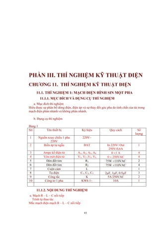 PHẦN III. THÍ NGHIỆM KỸ THUẬT ĐIỆN
CHƯƠNG 11. THÍ NGHIỆM KỸ THUẬT ĐIỆN
11.1. THÍ NGHIỆM 1: MẠCH ĐIỆN HÌNH SIN MỘT PHA
11.1.1. MỤC ĐÍCH VÀ DỤNG CỤ THÍ NGHIỆM
a. Mục đích thí nghiệm
Hiểu được sự phân bố dòng điện, điện áp và sự thay đổi góc pha do tính chất của tải trong
mạch điện phân nhánh và không phân nhánh.
b. Dụng cụ thí nghiệm
Bảng 1
Stt Tên thiết bị Ký hiệu Quy cách Số
lượng
1 Nguồn xoay chiều 1 pha
220V
220V~
2 Biến áp tự ngẫu BAT In 220V/ Out
250V/6,6A
1
3 Ampe kế điện từ A1, A2, A3, A4 0 ÷1 A 4
4 Vôn mét điện từ V1, V2 ,V3, V4 0 ÷ 250VAC 4
5 Đèn đốt tim R1 75W ÷110VAC 2
6 Đèn đốt tim R2 75W ÷110VAC 4
7 Cuộn cảm L 1
8 Tụ điện C1, C2, C3 2µF, 1µF, 0.5µF 3
9 Công tắc K 5A/250VAC 2
10 Công tơ 1 pha KWh 1~ 10A 1
11.1.2. NỘI DUNG THÍ NGHIỆM
a. Mạch R – L – C nối tiếp
Trình tự thao tác
Mắc mạch điện mạch R – L – C nối tiếp
83
 