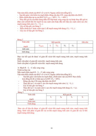 Vặn núm điều chỉnh của BAT về vị trí 0 ( Ngược chiều kim đồng hồ ).
- Sau khi giáo viên kiểm tra mạch điện, đóng cầu dao CD cung cấp điện cho BAT.
- Điều chỉnh điện áp ra của BAT là Unguồn = 60V ( V4 = 60V ).
- Thay đổi giá trị của điện dung (đấu nối tiếp hoặc song song các tụ) hoặc thay đổi giá trị
điện cảm (chỉnh khe hở mạch từ của cuộn cảm hoặc đấu nối tiếp các cuộn cảm) sao cho
mạch mang tính cảm ( UL > UC ).
- Lấy số liệu ghi vào bảng 2.
- Điều chỉnh tụ C hoặc cuộn cảm L để mạch mang tính dung ( UC > UL ).
- Lấy các số liệu ghi vào bảng 2.
Bảng 2
Kết quả đo Ghi chúTính chất
mạch Unguồn It UR UL UC
tính cảm
tính dung
Dựa vào kết quả đo được vẽ giản đồ véctơ khi mạch mang tính cảm, mạch mang tính
dung.
Sinh viên phải vẽ giản đồ véctơ khi mạch mang tính cảm
Sinh viên phải vẽ giản đồ véctơ khi mạch mang tính dung
b. Mạch R – L – C mắc song song
Trình tự thao tác
Mắc mạch điện mạch R – L – C mắc song song
Vặn núm điều chỉnh của BAT về vị trí 0 ( Ngược chiều kim đồng hồ ).
- Sau khi giáo viên kiểm tra mạch điện, chỉnh núm vặn của BAT theo chiều
kim đồng hồ để có điện áp ra là 60V (V4 = 60V).
- Đóng cầu dao CD cung cấp điện cho BAT
- Thay đổi tụ C và cuộn L sao cho mạch mang tính cảm ( IL > IC ).
- Lấy số liệu ghi vào bảng 3
- Thay đổi tụ C và cuộn cảm L sao cho mạch mang tính dung ( IC > IL).
- Lấy số liệu ghi vào bảng 3
Bảng 3
Kết quả đoTính chất
mạch
It IR IL IC
Tính cảm
Tính dung
Dựa vào số liệu đo được vẽ giản đồ véctơ khi mạch mang tính cảm, mạch mang tính
dung. Sinh viên phải vẽ giản đồ véc tơ khi mạch mang tính cảm và giản đồ véc tơ khi
mạch mang tính dung
84
 
