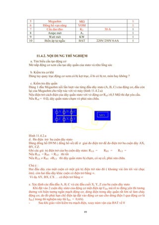 5 Megaohm MΩ 1
6 Đồng hồ vạn năng VOM 1
7 Cầu dao đảo K2 30 A 1
8 Ampe mét A1 1
9 Watt mét KW 1
10 Biến áp tự ngẫu BAT 220V/250V/6.6A 1
11.4.2. NỘI DUNG THÍ NGHIỆM
a. Tìm hiểu cấu tạo động cơ
Mở nắp động cơ xem cấu tạo dây quấn của stato và rôto lồng sóc
b. Kiểm tra cơ khí
Dùng tay quay trục động cơ xem có bị kẹt trục, ổ bi có bị rơ, mòn hay không ?
c. Kiểm tra dây quấn
Dùng 1 đầu Megaohm nối lần lượt vào từng đầu dây stato (A, B, C) của động cơ, đầu còn
lại của Megaohm cho tiếp xúc với vỏ máy (hình 11.4.2.a)
Nếu điện trở cách điện của dây quấn stato với vỏ động cơ Rcđ ≥0,5 MΩ thì đạt yêu cầu.
Nếu Rcđ = 0 Ω, dây quấn stato chạm vỏ phải sửa chữa.
Z
B C
Y
MΩ
X
A
Hình 11.4.2.a
d . Đo điện trở ba cuộn dây stato
Dùng đồng hồ DVM ( đồng hồ số) để ở giai đo điện trở để đo điện trở ba cuộn dây AX,
BY, CZ.
Ghi các giá trị điện trở của ba cuộn dây stato: RAX = RBY = RCZ =
Nếu RAX = RBY = RCZ thì tốt
Nếu RAX ≠ RBY ≠RCZ thì dây quấn stato bị chạm, có sự cố, phải sửa chữa.
Chú ý :
Hai đầu dây của một cuộn có một giá trị điện trở nào đó ( khoảng vài ôm tới vài chục
ôm). còn hai đầu dây khác cuộn có điện trở bằng ∞.
Ví dụ AY, BX, CX … có điện trở bằng ∞
e. Xác định các đầu đầu A, B, C và các đầu cuối X, Y, Z của ba cuộn dây stato
Khi đặt vào 2 cuộn dây stato của động cơ một điện áp Uđm mà rô to đứng yên thì tương
đương với hiện tượng ngắn mạch động cơ, dòng điện trong dây quấn rất lớn sẽ làm cháy
động cơ, do đó phải hạn chế điện áp đặt vào động cơ sao cho dòng điện I qua động cơ là
Iđm ( trong thí nghiệm này thì Iđm = 0,4A).
- Sau khi giáo viên kiểm tra mạch điện, xoay núm vặn của BAT về 0
89
 