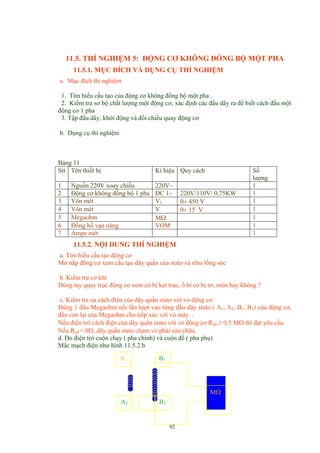 11.5. THÍ NGHIỆM 5: ĐỘNG CƠ KHÔNG ĐỒNG BỘ MỘT PHA
11.5.1. MỤC ĐÍCH VÀ DỤNG CỤ THÍ NGHIỆM
a. Mục đích thí nghiệm
1. Tìm hiểu cấu tạo của động cơ không đồng bộ một pha .
2. Kiểm tra sơ bộ chất lượng một động cơ, xác định các đầu dây ra để biết cách đấu một
động cơ 1 pha
3. Tập đấu dây, khởi động và đổi chiều quay động cơ
b. Dụng cụ thí nghiệm
Bảng 11
Stt Tên thiết bị Kí hiệu Quy cách Số
lượng
1 Nguồn 220V xoay chiều 220V~ 1
2 Động cơ không đồng bộ 1 pha ĐC 1~ 220V/110V/ 0,75KW 1
3 Vôn mét V1 0÷ 450 V 1
4 Vôn mét V 0÷ 15 V 1
5 Megaohm MΩ 1
6 Đồng hồ vạn năng VOM 1
7 Ampe mét 1
11.5.2. NỘI DUNG THÍ NGHIỆM
a. Tìm hiểu cấu tạo động cơ
Mở nắp động cơ xem cấu tạo dây quấn của stato và rôto lồng sóc
b. Kiểm tra cơ khí
Dùng tay quay trục động cơ xem có bị kẹt trục, ổ bi có bị rơ, mòn hay không ?
c. Kiểm tra sự cách điện cùa dây quấn stato với vỏ động cơ.
Dùng 1 đầu Megaohm nối lần lượt vào từng đầu dây stato ( A1, A2, B1, B2) cùa động cơ,
đầu còn lại của Megaohm cho tiếp xúc với vỏ máy .
Nếu điện trở cách điện của dây quấn stato với vỏ động cơ Rcđ ≥ 0,5 MΩ thì đạt yêu cầu.
Nếu Rcđ = 0Ω, dây quấn stato chạm vỏ phải sửa chữa.
d. Đo điện trở cuộn chạy ( pha chính) và cuộn đề ( pha phụ)
Mắc mạch điện như hình 11.5.2.b
A2
A1
92
B1
B2
MΩ
 