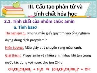 Thí nghiệm 1: Nhúng mẩu giấy quỳ tím vào ống nghiệm
đựng dung dịch propylamin.
Hiện tượng: Mẩu giấy quỳ chuyển sang màu xanh.
Giải thích: Propylamin và nhiều amin khác khi tan trong
nước tác dụng với nước cho ion OH- :
CH3CH2CH2NH2 + H2O  [CH3CH2CH2NH3]+ + OH-
2.1. Tính chất của nhóm chức amin
a. Tính bazơ
III. Cấu tạo phân tử và
tính chất hóa học
 