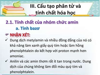  Dung dịch metylamin và nhiều đồng đẳng của nó có
khả năng làm xanh giấy quỳ tím hoặc làm hồng
phenolphtalein do kết hợp với proton mạnh hơn
amoniac.
 Anilin và các amin thơm rất ít tan trong nước. Dung
dịch của chúng không làm đổi màu quỳ tím và
phenolphtalein.
2.1. Tính chất của nhóm chức amin
a. Tính bazơ
III. Cấu tạo phân tử và
tính chất hóa học
 