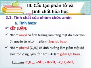 2.1. Tính chất của nhóm chức amin
a. Tính bazơ
Lực bazo: CnH2n+1 –NH2 > H-NH2 > C6H5 –NH2
.. .. ..
 Nhóm ankyl có ảnh hưởng làm tăng mật độ electron
ở nguyên tử nitơ làm tăng lực bazo.
 Nhóm phenyl (C6H5) có ảnh hưởng làm giảm mật độ
electron ở nguyên tử nitơ làm giảm lực bazo.
III. Cấu tạo phân tử và
tính chất hóa học
 