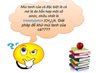 Mùi tanh của cá đặc biệt là cá
mè là do hỗn hợp một số
amin, nhiều nhất là
trimetylamin (CH3)3N. Giải
pháp để khử mùi tanh của
cá????
 