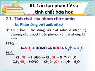 2.1. Tính chất của nhóm chức amin
b. Phản ứng với axit nitrơ
 Amin bậc 1 tác dụng với axit nitrơ ở nhiệt độ
thường cho ancol hoặc phenol và giải phóng khí
nitơ
PTTQ :
R-NH2 + HONO  ROH + N2 + H2O
Ví dụ:
CH3NH2 + HONO  CH3OH + N2 + H2O
C2H5NH2 + HONO  CH3CH2OH + N2 + H2O
III. Cấu tạo phân tử và
tính chất hóa học
 