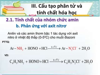 III. Cấu tạo phân tử và
tính chất hóa học
2.1. Tính chất của nhóm chức amin
b. Phản ứng với axit nitrơ
Anilin và các amin thơm bậc 1 tác dụng với axit
nitro ở nhiệt độ thấp (0-50C) cho muối điazoni
0
0 5 C
2 2 2A NHr HONO HCl Ar 2N C H Ol 
     
PTTQ:
VD:
0
0 5 C
6 5 2 6 5 2 2C H NH HONO HCl C H N Cl 2H O  
   
 