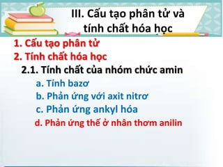 1. Cấu tạo phân tử
2. Tính chất hóa học
2.1. Tính chất của nhóm chức amin
a. Tính bazơ
b. Phản ứng với axit nitrơ
c. Phản ứng ankyl hóa
d. Phản ứng thế ở nhân thơm anilin
III. Cấu tạo phân tử và
tính chất hóa học
 