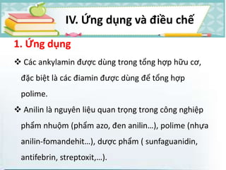 1. Ứng dụng
 Các ankylamin được dùng trong tổng hợp hữu cơ,
đặc biệt là các điamin được dùng để tổng hợp
polime.
 Anilin là nguyên liệu quan trọng trong công nghiệp
phẩm nhuộm (phẩm azo, đen anilin…), polime (nhựa
anilin-fomandehit…), dược phẩm ( sunfaguanidin,
antifebrin, streptoxit,…).
IV. Ứng dụng và điều chế
 