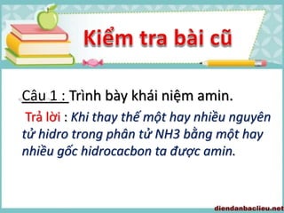 Câu 1 : Trình bày khái niệm amin.
Trả lời : Khi thay thế một hay nhiều nguyên
tử hidro trong phân tử NH3 bằng một hay
nhiều gốc hidrocacbon ta được amin.
 