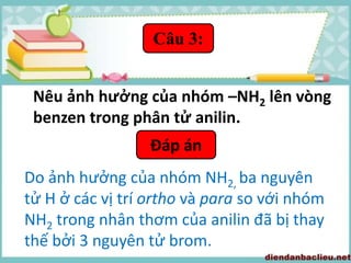 Đáp án
Do ảnh hưởng của nhóm NH2, ba nguyên
tử H ở các vị trí ortho và para so với nhóm
NH2 trong nhân thơm của anilin đã bị thay
thế bởi 3 nguyên tử brom.
Câu 3:
Nêu ảnh hưởng của nhóm –NH2 lên vòng
benzen trong phân tử anilin.
 