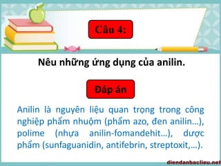 Câu 4:
Nêu những ứng dụng của anilin.
Đáp án
Anilin là nguyên liệu quan trọng trong công
nghiệp phẩm nhuộm (phẩm azo, đen anilin…),
polime (nhựa anilin-fomandehit…), dược
phẩm (sunfaguanidin, antifebrin, streptoxit,…).
 