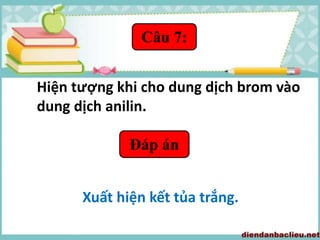 Câu 7:
Hiện tượng khi cho dung dịch brom vào
dung dịch anilin.
Đáp án
Xuất hiện kết tủa trắng.
 