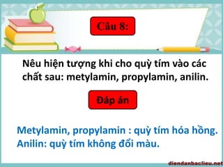 Câu 8:
Nêu hiện tượng khi cho quỳ tím vào các
chất sau: metylamin, propylamin, anilin.
Đáp án
Metylamin, propylamin : quỳ tím hóa hồng.
Anilin: quỳ tím không đổi màu.
 
