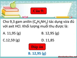 Câu 9:
Cho 9,3 gam anilin (C6H5NH2) tác dụng vừa đủ
với axit HCl. Khối lượng muối thu được là:
A. 11,95 (g) B. 12,95 (g)
C.12,59 (g) D. 11,85
Đáp án
B. 12,95 (g)
 
