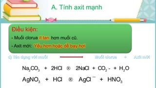 A. Tính axit mạnh
3 3 2Fe(OH) + 3HCl FeCl + 3H O®
2 2 2Cu(OH) + 2HCl CuCl + 2H O®
2 3 2 2Na CO + 2HCl 2NaCl + CO + H O® ­
3 3AgNO + HCl AgCl + HNO® ¯
Điều kiện:
- Muối clorua ít tan hơn muối cũ.
- Axit mới: Yếu hơn hoặc dễ bay hơi
 