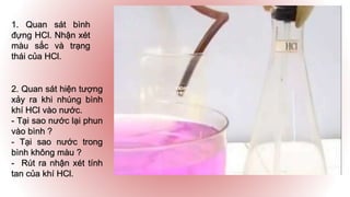 1. Quan sát bình
đựng HCl. Nhận xét
màu sắc và trạng
thái của HCl.
2. Quan sát hiện tượng
xảy ra khi nhúng bình
khí HCl vào nước.
- Tại sao nước lại phun
vào bình ?
- Tại sao nước trong
bình không màu ?
- Rút ra nhận xét tính
tan của khí HCl.
 
