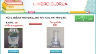 I. HIĐRO CLORUA
TCVL:
- HCl là chất khí không màu, mùi xốc, nặng hơn không khí. 𝑑 =
36,5
29
≈ 1,26
- Khí HCl tan
nhiều trong nước
Dung dịch
HCl
Hiđro clorua Axit clohiđric
 