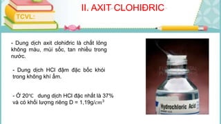 II. AXIT CLOHIĐRIC
- Dung dịch axit clohiđric là chất lỏng
không màu, mùi sốc, tan nhiều trong
nước.
- Dung dịch HCl đậm đặc bốc khói
trong không khí ẩm.
TCVL:
- Ở 20℃ dung dịch HCl đặc nhất là 37%
và có khối lượng riêng D = 1,19g/𝑐𝑚3
 