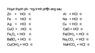 Hoµn thµnh ph­ ¬ng tr×nh ph¶n øng sau:
Zn + HCl Al + HCl
Fe + HCl Na + HCl
Ag + HCl
® ®
® ®
®
3 4 3
4
Cu + HCl
CuO + HCl CaO + HCl
Fe O + HCl Fe(OH) + HCl
BaSO + HCl
®
® ®
® ®
® 2 3
2 3
Na CO + HCl
Cu(OH) + HCl NaHCO + HCl
®
® ®
 