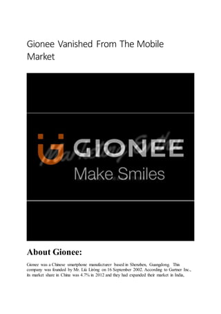 Gionee Vanished From The Mobile
Market
About Gionee:
Gionee was a Chinese smartphone manufacturer based in Shenzhen, Guangdong. This
company was founded by Mr. Liú Lìróng on 16 September 2002. According to Gartner Inc.,
its market share in China was 4.7% in 2012 and they had expanded their market in India,
 