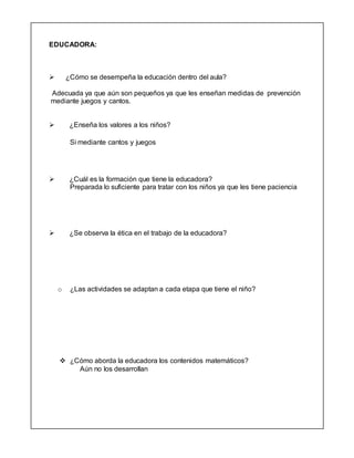 EDUCADORA:
 ¿Cómo se desempeña la educación dentro del aula?
Adecuada ya que aún son pequeños ya que les enseñan medidas de prevención
mediante juegos y cantos.
 ¿Enseña los valores a los niños?
Si mediante cantos y juegos
 ¿Cuál es la formación que tiene la educadora?
Preparada lo suficiente para tratar con los niños ya que les tiene paciencia
 ¿Se observa la ética en el trabajo de la educadora?
o ¿Las actividades se adaptan a cada etapa que tiene el niño?
 ¿Cómo aborda la educadora los contenidos matemáticos?
Aún no los desarrollan
 