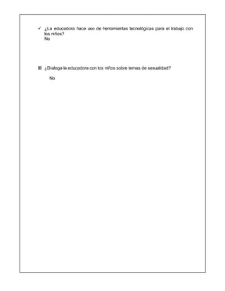  ¿La educadora hace uso de herramientas tecnológicas para el trabajo con
los niños?
No
 ¿Dialoga la educadora con los niños sobre temas de sexualidad?
No
 