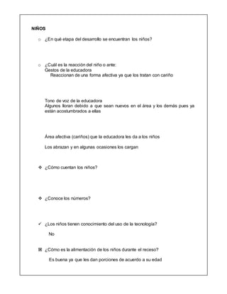 NIÑOS
o ¿En qué etapa del desarrollo se encuentran los niños?
o ¿Cuál es la reacción del niño o ante:
Gestos de la educadora
Reaccionan de una forma afectiva ya que los tratan con cariño
Tono de voz de la educadora
Algunos lloran debido a que sean nuevos en el área y los demás pues ya
están acostumbrados a ellas
Área afectiva (cariños) que la educadora les da a los niños
Los abrazan y en algunas ocasiones los cargan
 ¿Cómo cuentan los niños?
 ¿Conoce los números?
 ¿Los niños tienen conocimiento del uso de la tecnología?
No
 ¿Cómo es la alimentación de los niños durante el receso?
Es buena ya que les dan porciones de acuerdo a su edad
 