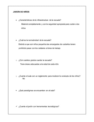 JARDÍN DE NIÑOS
 ¿Características de la infraestructura de la escuela?
Material completamente y con la seguridad apropiada para cuidar a los
niños
 ¿Cuál es la normatividad de la escuela?
Debido a que son niños pequeños las encargadas de cuidarlos tienen
prohibido pasar con los celulares al área de trabajo
o ¿Con cuántos grados cuenta la escuela?
Tiene áreas adecuadas a la edad de cada niño
o ¿Cuenta el aula con un reglamento para moderar la conducta de los niños?
No
 ¿Qué paradigmas se encuentran en el aula?
 ¿Cuenta el jardín con herramientas tecnológicas?
 