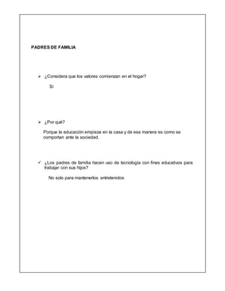 PADRES DE FAMILIA
 ¿Considera que los valores comienzan en el hogar?
Si
 ¿Por qué?
Porque la educación empieza en la casa y de esa manera es como se
comportan ante la sociedad.
 ¿Los padres de familia hacen uso de tecnología con fines educativos para
trabajar con sus hijos?
No solo para mantenerlos entretenidos
 