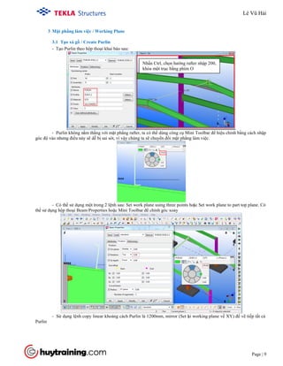 Tekla Structure 18.0 Training
Page | 9
3 Mặt phẳng làm việc / Working Plane
3.1 Tạo xà gồ / Create Purlin
- Tạo Purlin theo hộp thoại khai báo sau:
- Purlin không nằm thẳng với mặt phẳng rafter, ta có thể dùng công cụ Mini Toolbar để hiệu chỉnh bằng cách nhập
góc độ vào nhưng điều này sẽ dễ bị sai sót, vì vậy chúng ta sẽ chuyển đổi mặt phẳng làm việc.
- Có thể sử dụng một trong 2 lệnh sau: Set work plane using three points hoặc Set work plane to part top plane. Có
thể sử dụng hộp thoại Beam Properties hoặc Mini Toolbar để chỉnh góc xoay
- Sử dụng lệnh copy linear khoảng cách Purlin là 1200mm, mirror (Set lại working plane về XY) để vẽ tiếp tất cả
Purlin
Nhấn Ctrl, chọn hướng rafter nhập 200,
khóa một trục bằng phím O
Lê Vũ Hải
 