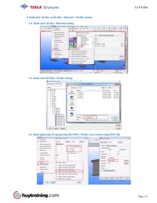 Tekla Structure 18.0 Training
Page | 11
4 Danh sách vật liệu và tiết diện / Material + Profile catalog
4.1 Danh sách vật liệu / Material catalog
4.2 Danh sách tiết diện / Profile catalog
4.3 Định nghĩa mặt cắt ngang bằng file DWG / Define cross section using DWG file
Lê Vũ Hải
 