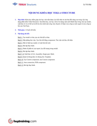 NỘI DUNG KHÓA HỌC TEKLA STRUCTURE
1. Mục đích: Khóa học nhằm giúp cho học viên nắm được các kiến thức từ căn bản đến nâng cao trong việc ứng
dụng phần mềm Tekla Structures. Sau khóa học, các học viên sẽ sử dụng một cách thành thạo trong việc tạo model,
xuất bản vẽ và có thể tự tin để tìm cho mình một công việc chuyên về thép ở các công ty nước ngoài và các công ty
lớn của Việt Nam.
2. Thời gian: 12 buổi (48 tiết).
3. Nội dung chi tiết:
Buổi 1: Tạo model cơ bản, tạo các liên kết cơ bản.
Buổi 2: Mặt phẳng làm việc; Tạo liên kết bằng component; Thư viện vật liệu, tiết diện.
Buổi 3: Một số lệnh tạo model, vẽ một liên kết mới.
Buổi 4: Bài tập thực hành.
Buổi 5: Đánh số phần tử, tạo report, lọc đối tượng trong model.
Buổi 6: Bài tập thực hành.
Buổi 7, 8: Xuất bản vẽ GA, Assembly, Single part, Multi.
Buổi 9: Quản lý khung bản vẽ, khung tên; Template.
Buổi 10: Tạo Custom component, sửa Custom component.
Buổi 11: Auto connection; PEB component.
Buổi 12: Bài tập thực hành.
Lê Vũ Hải
Tham gia khóa học ở đây
http://www.huytraining.com/khoa-hoc-offline/khoa-hoc-tekla-structure-tai-huy-training.html
 