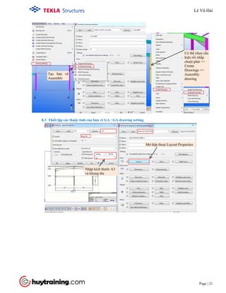 Tekla Structure 18.0 Training
Page | 21
8.3 Thiết lập các thuộc tính của bản vẽ GA / GA drawing setting
Có thể chọn cấu
kiện rồi nhấp
chuột phải =>
Create
Drawings =>
Assembly
drawing
Tạo bản vẽ
Assembly
Mở hộp thoại Layout Properties
Nhập kích thước A3
và khung tên
Lê Vũ Hải
 