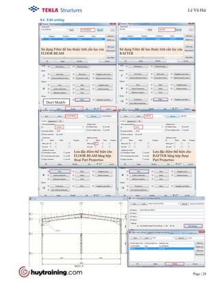 Tekla Structure 18.0 Training
Page | 28
8.6 Edit setting
Don't Modify
Sử dụng Filter để lưu thuộc tính cần lọc của
FLOOR BEAM
Sử dụng Filter để lưu thuộc tính cần lọc của
RAFTER
Lưu đặc điểm thể hiện cho
FLOOR BEAM bằng hộp
thoại Part Properties
Lưu đặc điểm thể hiện cho
RAFTER bằng hộp thoại
Part Properties
Lê Vũ Hải
 
