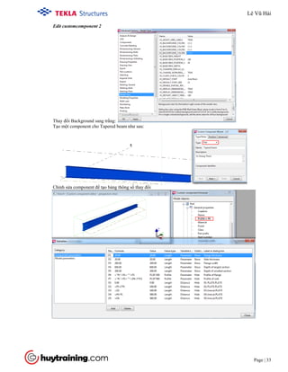 Tekla Structure 18.0 Training
Page | 33
Edit customcomponent 2
Thay đổi Background sang trắng:
Tạo một component cho Tapered beam như sau:
Chỉnh sửa component để tạo bảng thông số thay đổi
Lê Vũ Hải
 