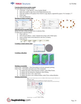 Tekla Structure 18.0 Training
Page | 39
• Click Edit > Copy Special > From Another Model
Copying objects from another model
To copy objects from another model:
• Select the model to copy from in the Model directories list.
• Enter the numbers of the phases from which to copy objects, separated by spaces. For example, 2 7.
• Click Copy.
• Close the dialog box.
Rotating an object around a line
• Click Add row.
Filtering parts in specific phases
Before you start, create an empty view or selection filter.
To filter parts in specific phases:
• Fill in the part phases, 1 and 2. Separate the strings with a blank space.
• Enter a unique name in the field next to the Save as button.
• Click Save as.
Creating a round contour plate
Creating a clip plane
• To capture the entire Tekla Structures window, select Main Frame.
Printing a screenshot
Click Tools > Screenshot > Print Screenshot to activate automatic printing.
Click Tools > Screenshot and select one of the commands:
• To capture the last dialog box displayed, select Dialog.
• To capture the active view, select View.
• To capture the active view without borders, select View without Borders.
Defining slotted holes
Lê Vũ Hải
 