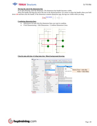 Tekla Structure 18.0 Training
Page | 40
Moving the end of the dimension line
In an open drawing, click the dimension. The dimension line handle becomes visible.
Select the handle and drag the end of the line to the desired position. It is easier to select the handle when your hold
down Alt and then click the handle. If the dimension contains dimension tags, the tags are visible while you drag.
• Hold down Ctrl and click the dimension lines you want to combine.
Combining dimension lines
• Click Dimensioning > Edit Dimensions > Combine Dimension Lines.
Chuyển màu nền bản vẽ trắng hoặc đen / Black background drawing
Giá trị True = màu đen
False = màu trắng
Lê Vũ Hải
 