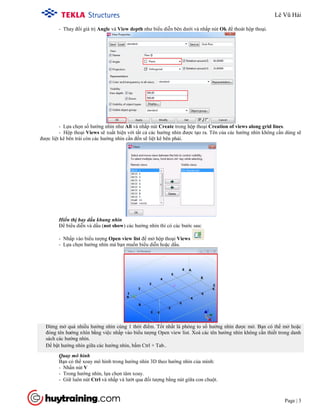 Tekla Structure 18.0 Training
Page | 3
- Thay đổi giá trị Angle và View depth như biểu diễn bên dưới và nhấp nút Ok để thoát hộp thoại.
- Lựa chọn số hướng nhìn như All và nhấp nút Create trong hộp thoại Creation of views along grid lines.
- Hộp thoại Views sẽ xuất hiện với tất cả các hướng nhìn được tạo ra. Tên của các hướng nhìn không cần dùng sẽ
được liệt kê bên trái còn các hướng nhìn cần đến sẽ liệt kê bên phải.
Hiển thị hay dấu khung nhìn
Để biểu diễn và dấu (not show) các hướng nhìn thì có các bước sau:
- Nhấp vào biểu tượng Open view list để mở hộp thoại Views
- Lựa chọn hướng nhìn mà bạn muốn biểu diễn hoặc dấu.
Đừng mở quá nhiều hướng nhìn cùng 1 thời điểm. Tốt nhất là phóng to số hướng nhìn được mở. Bạn có thể mở hoặc
đóng tên hướng nhìn bằng việc nhấp vào biểu tượng Open view list. Xoá các tên hướng nhìn không cần thiết trong danh
sách các hướng nhìn.
Để bật hướng nhìn giữa các hướng nhìn, bấm Ctrl + Tab..
Quay mô hình
Bạn có thể xoay mô hình trong hướng nhìn 3D theo hướng nhìn của mình:
- Nhấn nút V
- Trong hướng nhìn, lựa chọn tâm xoay.
- Giữ luôn nút Ctrl và nhấp và lướt qua đối tượng bằng nút giữa con chuột.
Lê Vũ Hải
 