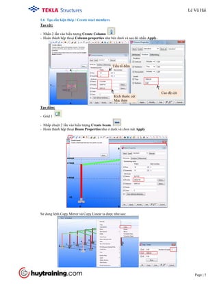 Tekla Structure 18.0 Training
Page | 5
1.6 Tạo cấu kiện thép / Create steel members
- Nhấn 2 lần vào biểu tượng Create Column
- Hoàn thành hộp thoại Column properties như bên dưới và sau đó nhấn Apply.
Tạo cột:
- Grid 1
Tạo dầm:
- Nhấp chuột 2 lần vào biểu tượng Create beam.
- Hoàn thành hộp thoại Beam Properties như ở dưới và chon nút Apply
Sử dung lệnh Copy Mirror và Copy Linear ta được như sau:
Kích thước cột
Mác thép
Cao độ cột
Tiền tố đếm
Lê Vũ Hải
 