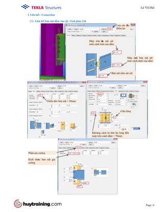 Tekla Structure 18.0 Training
Page | 6
2 Liên kết / Connection
2.1 Liên kết bản mã dầm vào cột / End plate 144
Lưu các đặc
điểm lại
Mép trên bản mã sát
mép cánh trên của dầm
Bản mã nằm sát cột
Mép dưới bản mã sát
mép cánh dưới của dầm
Chiều dày bản mã = 20mm
Khoảng cách từ tâm bu long đến
mép trên cánh dầm = 70mm
Kích thước bản mã gia
cường
Phần gia cường
4 Bu lông
Lê Vũ Hải
 