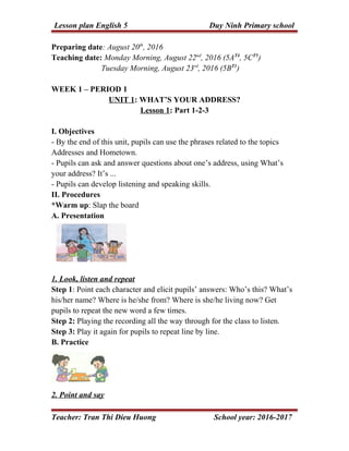 Lesson plan English 5 Duy Ninh Primary school
Preparing date: August 20th
, 2016
Teaching date: Monday Morning, August 22nd
, 2016 (5AT4
, 5CT5
)
Tuesday Morning, August 23rd
, 2016 (5BT1
)
WEEK 1 – PERIOD 1
UNIT 1: WHAT’S YOUR ADDRESS?
Lesson 1: Part 1-2-3
I. Objectives
- By the end of this unit, pupils can use the phrases related to the topics
Addresses and Hometown.
- Pupils can ask and answer questions about one’s address, using What’s
your address? It’s ...
- Pupils can develop listening and speaking skills.
II. Procedures
*Warm up: Slap the board
A. Presentation
1. Look, listen and repeat
Step 1: Point each character and elicit pupils’ answers: Who’s this? What’s
his/her name? Where is he/she from? Where is she/he living now? Get
pupils to repeat the new word a few times.
Step 2: Playing the recording all the way through for the class to listen.
Step 3: Play it again for pupils to repeat line by line.
B. Practice
2. Point and say
Teacher: Tran Thi Dieu Huong School year: 2016-2017
 