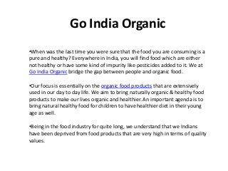 Go India Organic
•When was the last time you were sure that the food you are consuming is a
pure and healthy? Everywhere in India, you will find food which are either
not healthy or have some kind of impurity like pesticides added to it. We at
Go India Organic bridge the gap between people and organic food.
•Our focus is essentially on the organic food products that are extensively
used in our day to day life. We aim to bring naturally organic & healthy food
products to make our lives organic and healthier. An important agenda is to
bring natural healthy food for children to have healthier diet in their young
age as well.
•Being in the food industry for quite long, we understand that we Indians
have been deprived from food products that are very high in terms of quality
values.
 