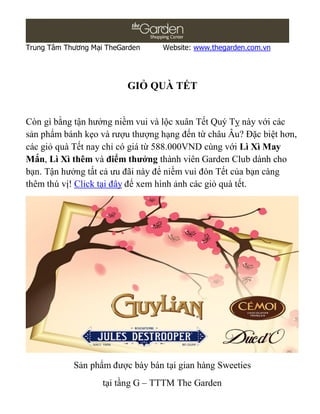 Trung Tâm Thương Mại TheGarden    Website: www.thegarden.com.vn




                          GIỎ QUÀ TẾT


Còn gì bằng tận hưởng niềm vui và lộc xuân Tết Quý Tỵ này với các
sản phẩm bánh kẹo và rượu thượng hạng đến từ châu Âu? Đặc biệt hơn,
các giỏ quà Tết nay chỉ có giá từ 588.000VND cùng với Lì Xì May
Mắn, Lì Xì thêm và điểm thưởng thành viên Garden Club dành cho
bạn. Tận hưởng tất cả ưu đãi này để niềm vui đón Tết của bạn càng
thêm thú vị! Click tại đây để xem hình ảnh các giỏ quà tết.




            Sản phẩm được bày bán tại gian hàng Sweeties
                    tại tầng G – TTTM The Garden
 
