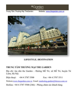 Trung Tâm Thương Mại TheGarden     Website: www.thegarden.com.vn




                   LIFESTYLE. DESTINATION


TRUNG TÂM THƯƠNG MẠI THE GARDEN
Địa chỉ: tòa nhà the Garden – Đường Mễ Trì, xã Mễ Trì, huyện Từ
Liêm, Hà Nội.
Điện thoại:   +84 4 3787 5500           Fax: +84 4 3787 5511
Website:www.thegarden.com.vn Email: marketing.garden@bitexco.com.vn
Hotline: +84 4 3787 5500 (246) – Phòng chăm sóc khách hàng
 