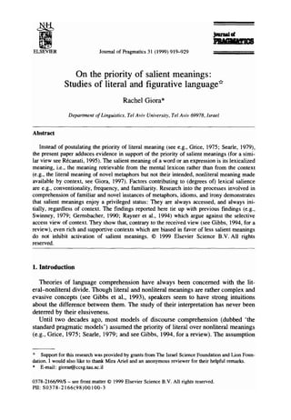 ELSEVIER Journal of Pragmatics 31 (1999) 919-929
]om'ullg
On the priority of salient meanings:
Studies of literal and figurative language*
Rachel Giora*
Department of Linguistics, Tel Aviv University, Tel Aviv 69978, Israel
Abstract
Instead of postulating the priority of literal meaning (see e.g., Grice, 1975; Searle, 1979),
the present paper adduces evidence in support of the priority of salient meanings (for a simi-
lar view see Rrcanati, 1995). The salient meaning of a word or an expression is its lexicalized
meaning, i.e., the meaning retrievable from the mental lexicon rather than from the context
(e.g., the literal meaning of novel metaphors but not their intended, nonliteral meaning made
available by context, see Giora, 1997). Factors contributing to (degrees of) lexical salience
are e.g., conventionality, frequency, and familiarity. Research into the processes involved in
comprehension of familiar and novel instances of metaphors, idioms, and irony demonstrates
that salient meanings enjoy a privileged status: They are always accessed, and always ini-
tially, regardless of context. The findings reported here tie up with previous findings (e.g.,
Swinney, 1979; Gemsbacher, 1990; Rayner et al., 1994) which argue against the selective
access view of context. They show that, contrary to the received view (see Gibbs, 1994, for a
review), even rich and supportive contexts which are biased in favor of less salient meanings
do not inhibit activation of salient meanings. © 1999 Elsevier Science B.V. All rights
reserved.
1. Introduction
Theories of language comprehension have always been concerned with the lit-
eral-nonliteral divide. Though literal and nonliteral meanings are rather complex and
evasive concepts (see Gibbs et al., 1993), speakers seem to have strong intuitions
about the difference between them. The study of their interpretation has never been
deterred by their elusiveness.
Until two decades ago, most models of discourse comprehension (dubbed 'the
standard pragmatic models') assumed the priority of literal over nonliteral meanings
(e.g., Grice, 1975; Searle, 1979; and see Gibbs, 1994, for a review). The assumption
Supportfor this research was providedby grantsfrom The Israel ScienceFoundationand Lion Foun-
dation. I would also liketo thank Mira Ariel and an anonymousreviewerfor their helpful remarks.
* E-mail: giorar@ccsg.tau.ac.il
0378-2166/99/$ - see front matter © 1999Elsevier Science B.V. All rights reserved.
PII: S0378-2166(98)00100-3
 