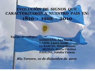   INSTITUTO PRIVADO DIOCESANO DR. ALEXIS CARREL CAPACITACIÓN INSTITUCIONAL     EVOLUCIÓN  DE  SIGNOS  QUE  CARACTERIZARON A  NUESTRO  PAÍS  EN: 1810  -  1910  -  2010                    Equipo de trabajo:                                                            GIORDANA, Ana María                                                       LAZOS, Laura Anahí                                                       LURASCHI, Silvia Beatriz                                                       MENGO, María Cristina                                                       PAOLINI, Natalia Vanesa     Río Tercero, 10 de diciembre de  2010                                     